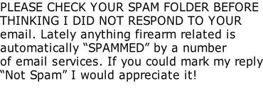 PLEASE CHECK YOUR SPAM FOLDER BEFORE THINKING I DID NOT RESPOND TO YOUR email. Lately anything firearm related is automatically “SPAMMED” by a number of email services. If you could mark my reply “Not Spam” I would appreciate it!